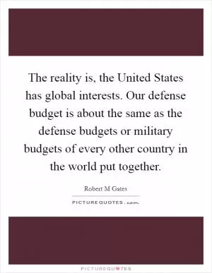 The reality is, the United States has global interests. Our defense budget is about the same as the defense budgets or military budgets of every other country in the world put together Picture Quote #1