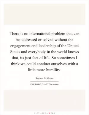 There is no international problem that can be addressed or solved without the engagement and leadership of the United States and everybody in the world knows that, its just fact of life. So sometimes I think we could conduct ourselves with a little more humility Picture Quote #1