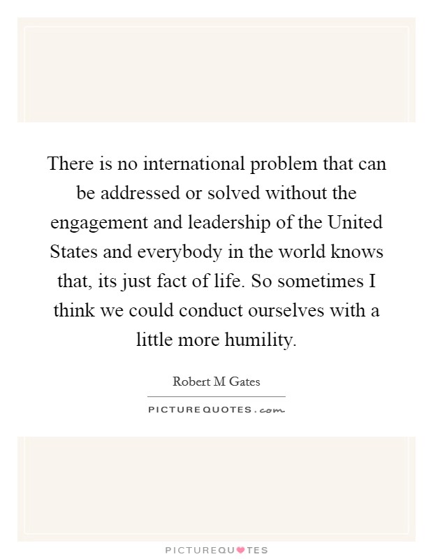 There is no international problem that can be addressed or solved without the engagement and leadership of the United States and everybody in the world knows that, its just fact of life. So sometimes I think we could conduct ourselves with a little more humility Picture Quote #1