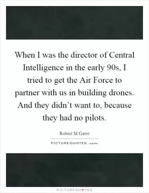 When I was the director of Central Intelligence in the early  90s, I tried to get the Air Force to partner with us in building drones. And they didn’t want to, because they had no pilots Picture Quote #1