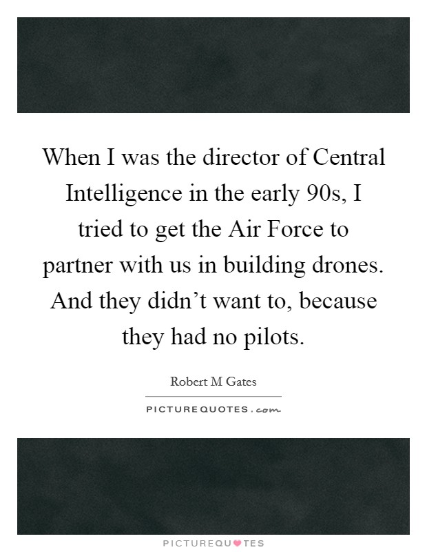 When I was the director of Central Intelligence in the early  90s, I tried to get the Air Force to partner with us in building drones. And they didn't want to, because they had no pilots Picture Quote #1