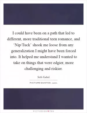 I could have been on a path that led to different, more traditional teen romance, and ‘Nip/Tuck’ shook me loose from any generalization I might have been forced into. It helped me understand I wanted to take on things that were edgier, more challenging and riskier Picture Quote #1
