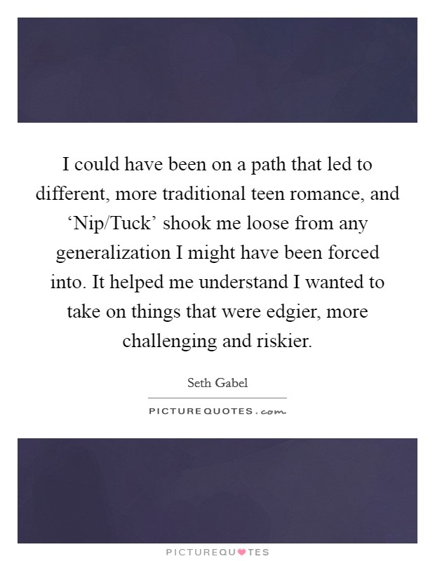 I could have been on a path that led to different, more traditional teen romance, and ‘Nip/Tuck' shook me loose from any generalization I might have been forced into. It helped me understand I wanted to take on things that were edgier, more challenging and riskier Picture Quote #1