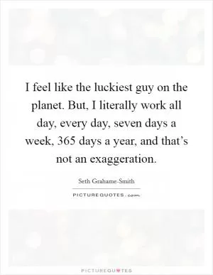 I feel like the luckiest guy on the planet. But, I literally work all day, every day, seven days a week, 365 days a year, and that’s not an exaggeration Picture Quote #1