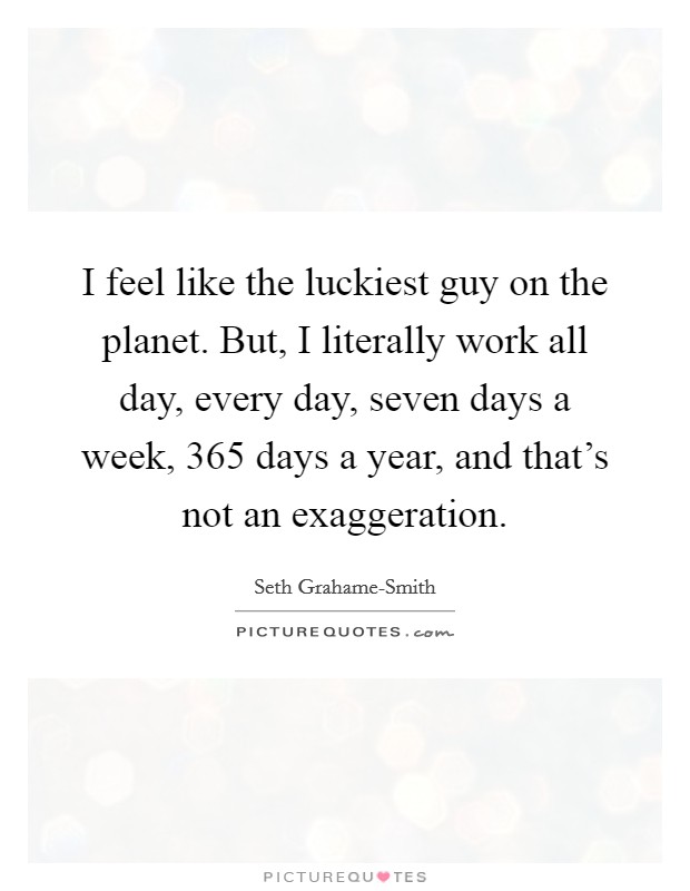 I feel like the luckiest guy on the planet. But, I literally work all day, every day, seven days a week, 365 days a year, and that's not an exaggeration Picture Quote #1