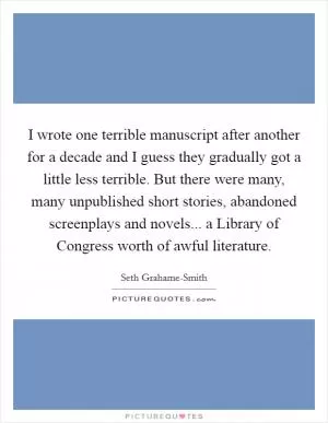 I wrote one terrible manuscript after another for a decade and I guess they gradually got a little less terrible. But there were many, many unpublished short stories, abandoned screenplays and novels... a Library of Congress worth of awful literature Picture Quote #1