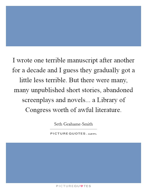 I wrote one terrible manuscript after another for a decade and I guess they gradually got a little less terrible. But there were many, many unpublished short stories, abandoned screenplays and novels... a Library of Congress worth of awful literature Picture Quote #1