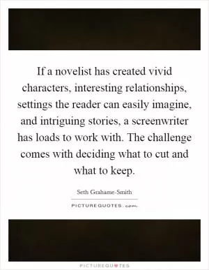 If a novelist has created vivid characters, interesting relationships, settings the reader can easily imagine, and intriguing stories, a screenwriter has loads to work with. The challenge comes with deciding what to cut and what to keep Picture Quote #1
