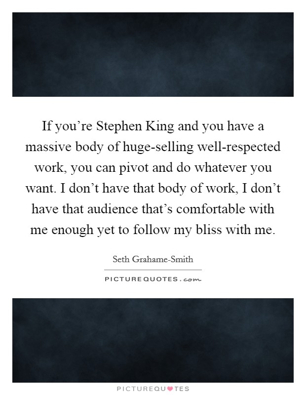 If you're Stephen King and you have a massive body of huge-selling well-respected work, you can pivot and do whatever you want. I don't have that body of work, I don't have that audience that's comfortable with me enough yet to follow my bliss with me Picture Quote #1