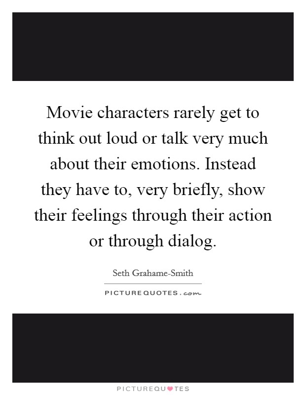 Movie characters rarely get to think out loud or talk very much about their emotions. Instead they have to, very briefly, show their feelings through their action or through dialog Picture Quote #1