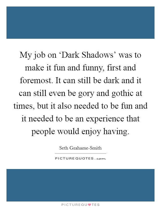 My job on ‘Dark Shadows' was to make it fun and funny, first and foremost. It can still be dark and it can still even be gory and gothic at times, but it also needed to be fun and it needed to be an experience that people would enjoy having Picture Quote #1