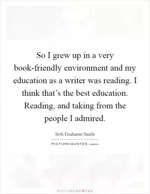 So I grew up in a very book-friendly environment and my education as a writer was reading. I think that’s the best education. Reading, and taking from the people I admired Picture Quote #1
