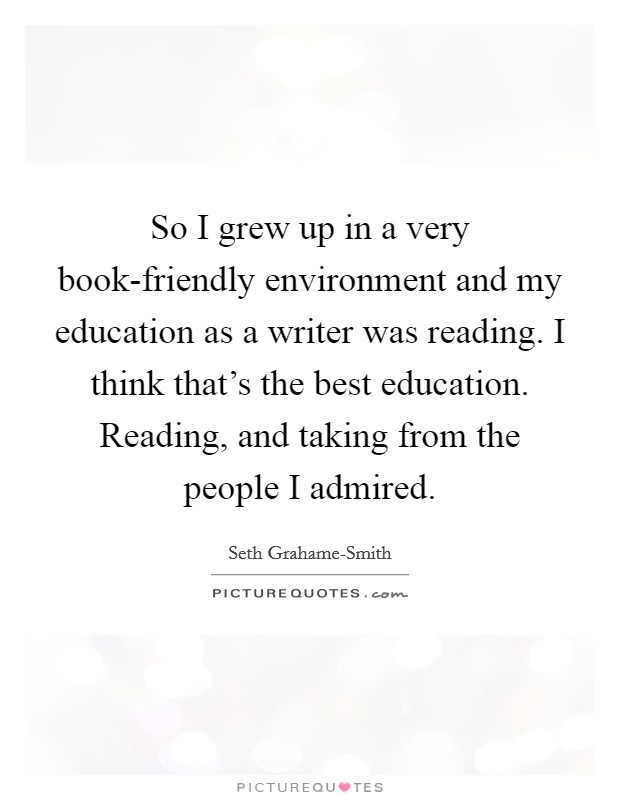 So I grew up in a very book-friendly environment and my education as a writer was reading. I think that's the best education. Reading, and taking from the people I admired Picture Quote #1