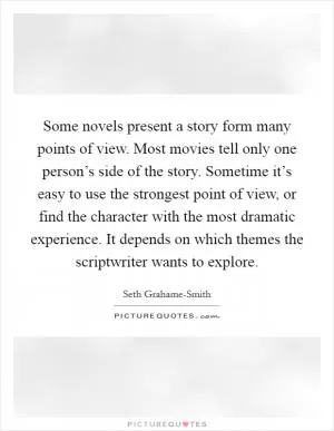 Some novels present a story form many points of view. Most movies tell only one person’s side of the story. Sometime it’s easy to use the strongest point of view, or find the character with the most dramatic experience. It depends on which themes the scriptwriter wants to explore Picture Quote #1