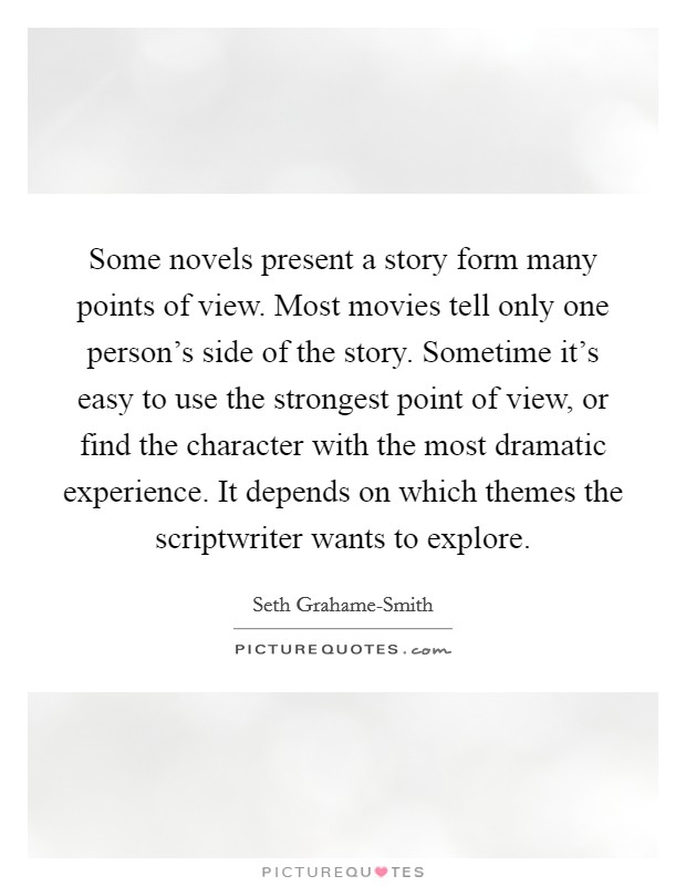Some novels present a story form many points of view. Most movies tell only one person's side of the story. Sometime it's easy to use the strongest point of view, or find the character with the most dramatic experience. It depends on which themes the scriptwriter wants to explore Picture Quote #1