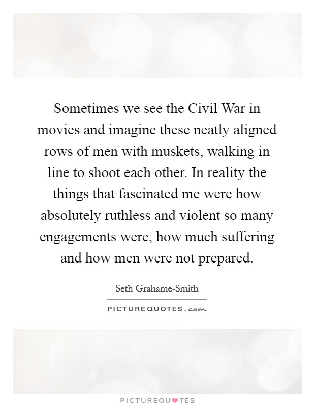 Sometimes we see the Civil War in movies and imagine these neatly aligned rows of men with muskets, walking in line to shoot each other. In reality the things that fascinated me were how absolutely ruthless and violent so many engagements were, how much suffering and how men were not prepared Picture Quote #1