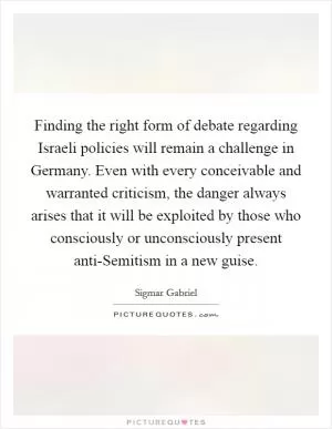 Finding the right form of debate regarding Israeli policies will remain a challenge in Germany. Even with every conceivable and warranted criticism, the danger always arises that it will be exploited by those who consciously or unconsciously present anti-Semitism in a new guise Picture Quote #1