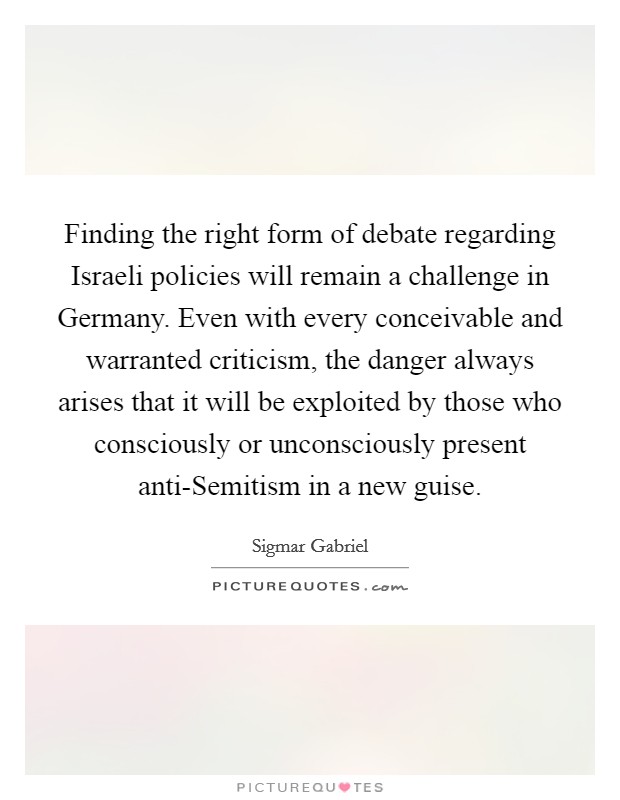 Finding the right form of debate regarding Israeli policies will remain a challenge in Germany. Even with every conceivable and warranted criticism, the danger always arises that it will be exploited by those who consciously or unconsciously present anti-Semitism in a new guise Picture Quote #1