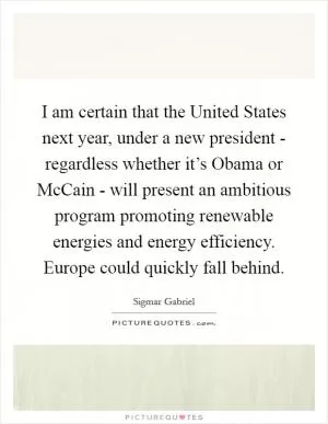 I am certain that the United States next year, under a new president - regardless whether it’s Obama or McCain - will present an ambitious program promoting renewable energies and energy efficiency. Europe could quickly fall behind Picture Quote #1