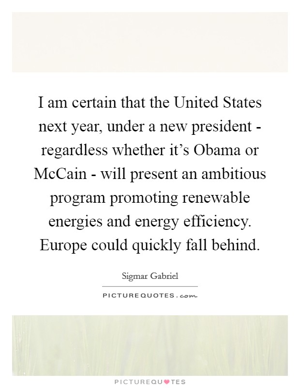 I am certain that the United States next year, under a new president - regardless whether it's Obama or McCain - will present an ambitious program promoting renewable energies and energy efficiency. Europe could quickly fall behind Picture Quote #1
