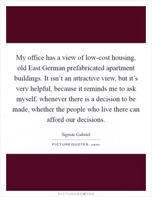 My office has a view of low-cost housing, old East German prefabricated apartment buildings. It isn’t an attractive view, but it’s very helpful, because it reminds me to ask myself, whenever there is a decision to be made, whether the people who live there can afford our decisions Picture Quote #1