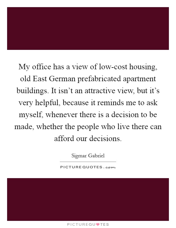 My office has a view of low-cost housing, old East German prefabricated apartment buildings. It isn't an attractive view, but it's very helpful, because it reminds me to ask myself, whenever there is a decision to be made, whether the people who live there can afford our decisions Picture Quote #1