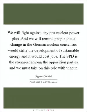 We will fight against any pro-nuclear power plan. And we will remind people that a change in the German nuclear consensus would stifle the development of sustainable energy and it would cost jobs. The SPD is the strongest among the opposition parties and we must take on this role with vigour Picture Quote #1