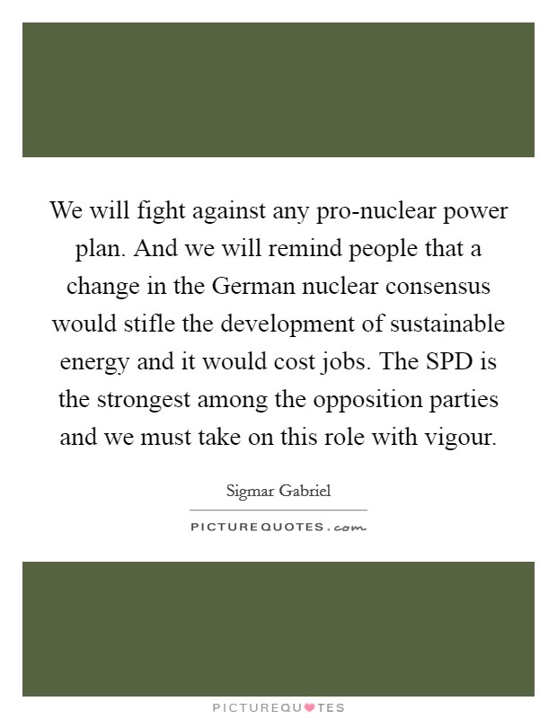 We will fight against any pro-nuclear power plan. And we will remind people that a change in the German nuclear consensus would stifle the development of sustainable energy and it would cost jobs. The SPD is the strongest among the opposition parties and we must take on this role with vigour Picture Quote #1