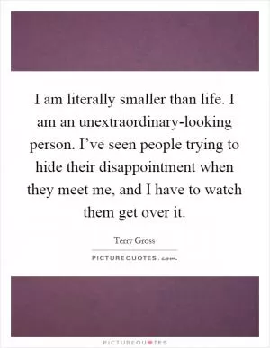 I am literally smaller than life. I am an unextraordinary-looking person. I’ve seen people trying to hide their disappointment when they meet me, and I have to watch them get over it Picture Quote #1