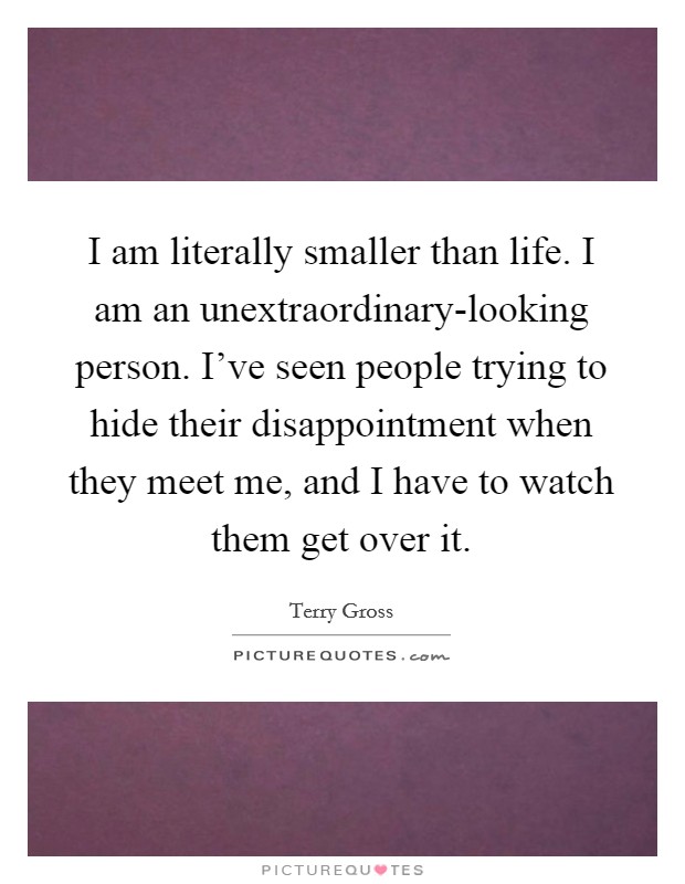 I am literally smaller than life. I am an unextraordinary-looking person. I've seen people trying to hide their disappointment when they meet me, and I have to watch them get over it Picture Quote #1