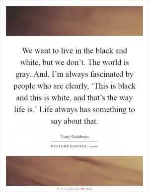 We want to live in the black and white, but we don’t. The world is gray. And, I’m always fascinated by people who are clearly, ‘This is black and this is white, and that’s the way life is.’ Life always has something to say about that Picture Quote #1