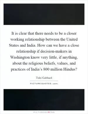It is clear that there needs to be a closer working relationship between the United States and India. How can we have a close relationship if decision-makers in Washington know very little, if anything, about the religious beliefs, values, and practices of India’s 800 million Hindus? Picture Quote #1