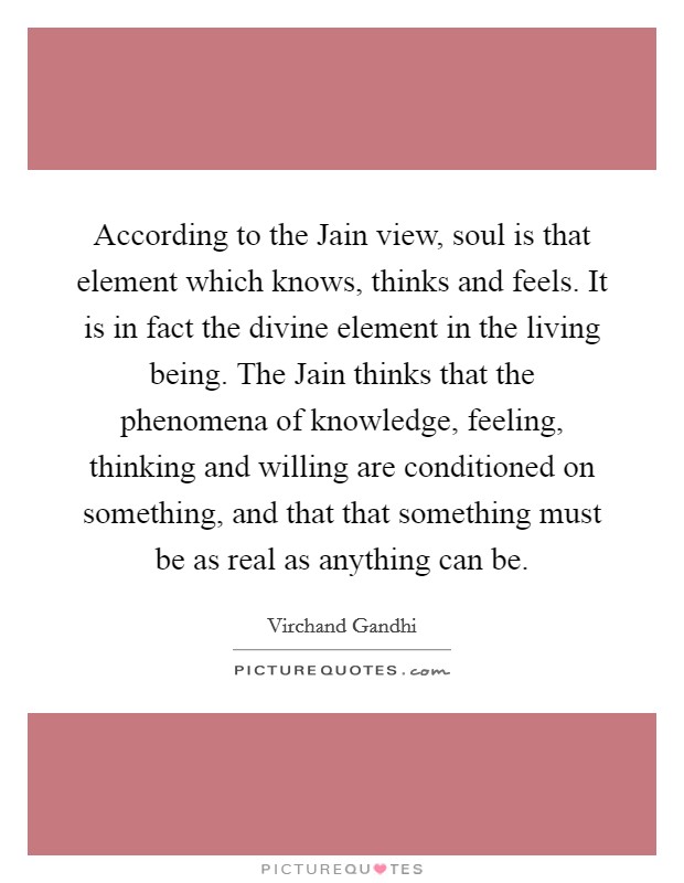 According to the Jain view, soul is that element which knows, thinks and feels. It is in fact the divine element in the living being. The Jain thinks that the phenomena of knowledge, feeling, thinking and willing are conditioned on something, and that that something must be as real as anything can be Picture Quote #1