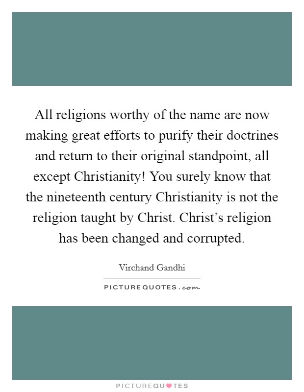 All religions worthy of the name are now making great efforts to purify their doctrines and return to their original standpoint, all except Christianity! You surely know that the nineteenth century Christianity is not the religion taught by Christ. Christ's religion has been changed and corrupted Picture Quote #1