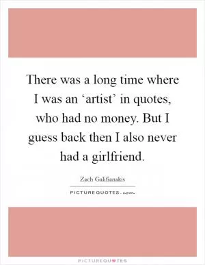 There was a long time where I was an ‘artist’ in quotes, who had no money. But I guess back then I also never had a girlfriend Picture Quote #1