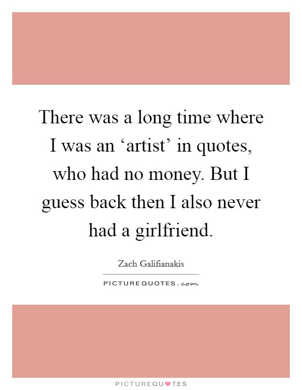 There was a long time where I was an ‘artist' in quotes, who had no money. But I guess back then I also never had a girlfriend Picture Quote #1