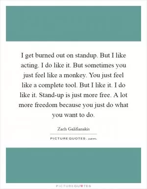 I get burned out on standup. But I like acting. I do like it. But sometimes you just feel like a monkey. You just feel like a complete tool. But I like it. I do like it. Stand-up is just more free. A lot more freedom because you just do what you want to do Picture Quote #1