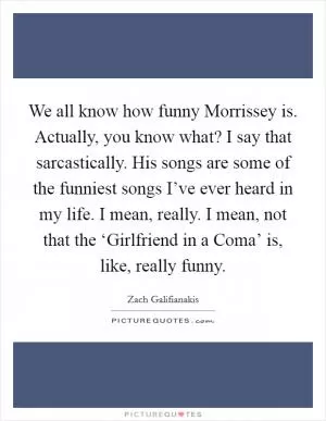 We all know how funny Morrissey is. Actually, you know what? I say that sarcastically. His songs are some of the funniest songs I’ve ever heard in my life. I mean, really. I mean, not that the ‘Girlfriend in a Coma’ is, like, really funny Picture Quote #1