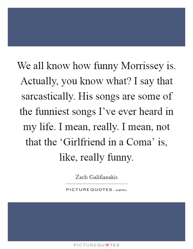 We all know how funny Morrissey is. Actually, you know what? I say that sarcastically. His songs are some of the funniest songs I've ever heard in my life. I mean, really. I mean, not that the ‘Girlfriend in a Coma' is, like, really funny Picture Quote #1