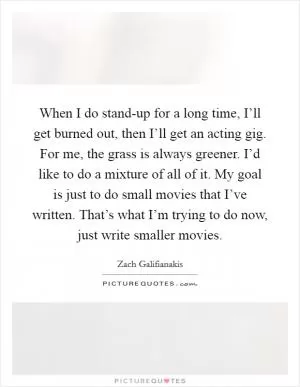 When I do stand-up for a long time, I’ll get burned out, then I’ll get an acting gig. For me, the grass is always greener. I’d like to do a mixture of all of it. My goal is just to do small movies that I’ve written. That’s what I’m trying to do now, just write smaller movies Picture Quote #1