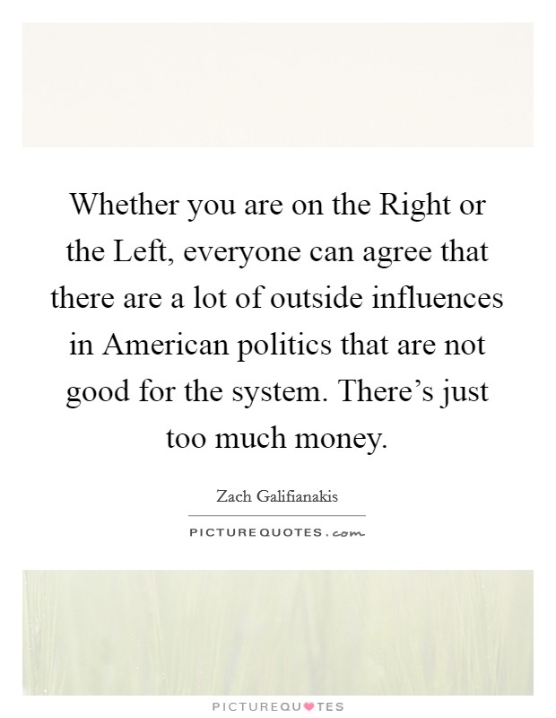 Whether you are on the Right or the Left, everyone can agree that there are a lot of outside influences in American politics that are not good for the system. There's just too much money Picture Quote #1