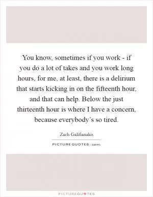 You know, sometimes if you work - if you do a lot of takes and you work long hours, for me, at least, there is a delirium that starts kicking in on the fifteenth hour, and that can help. Below the just thirteenth hour is where I have a concern, because everybody’s so tired Picture Quote #1