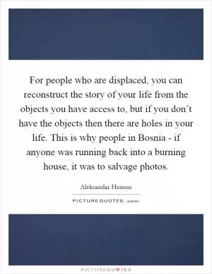 For people who are displaced, you can reconstruct the story of your life from the objects you have access to, but if you don’t have the objects then there are holes in your life. This is why people in Bosnia - if anyone was running back into a burning house, it was to salvage photos Picture Quote #1