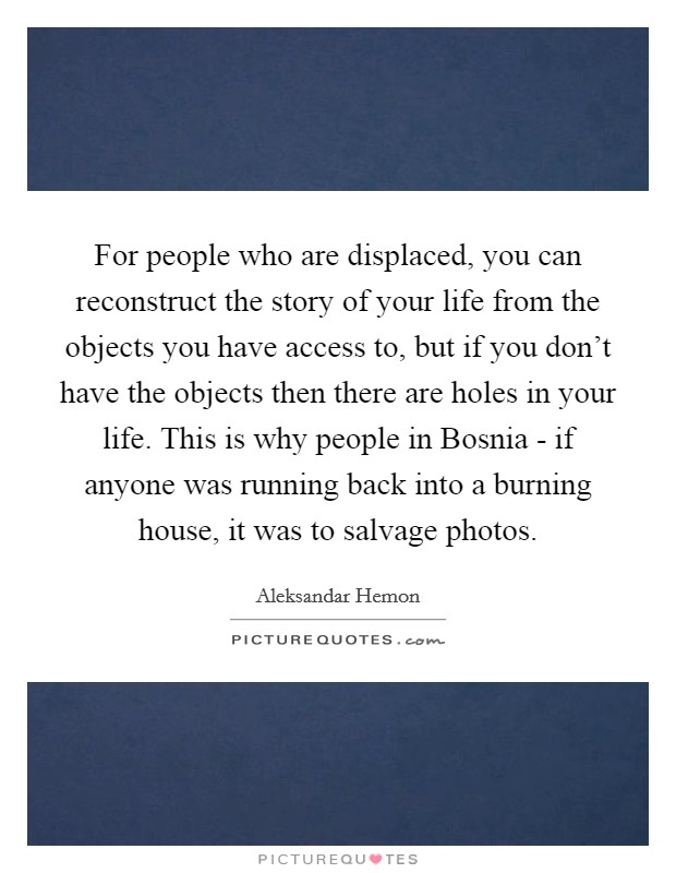 For people who are displaced, you can reconstruct the story of your life from the objects you have access to, but if you don't have the objects then there are holes in your life. This is why people in Bosnia - if anyone was running back into a burning house, it was to salvage photos Picture Quote #1