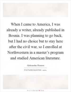When I came to America, I was already a writer, already published in Bosnia. I was planning to go back, but I had no choice but to stay here after the civil war, so I enrolled at Northwestern in a master’s program and studied American literature Picture Quote #1