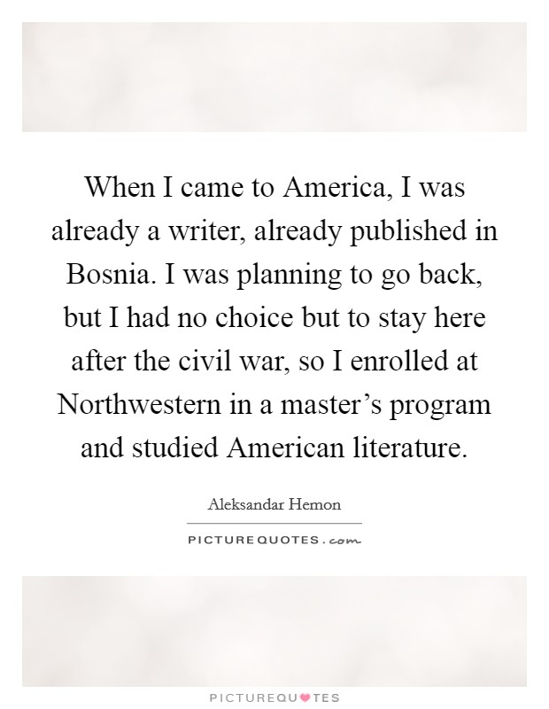 When I came to America, I was already a writer, already published in Bosnia. I was planning to go back, but I had no choice but to stay here after the civil war, so I enrolled at Northwestern in a master's program and studied American literature Picture Quote #1
