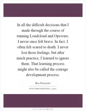 In all the difficult decisions that I made through the course of running Loudcloud and Opsware, I never once felt brave. In fact, I often felt scared to death. I never lost those feelings, but after much practice, I learned to ignore them. That learning process might also be called the courage development process Picture Quote #1