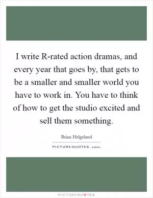 I write R-rated action dramas, and every year that goes by, that gets to be a smaller and smaller world you have to work in. You have to think of how to get the studio excited and sell them something Picture Quote #1