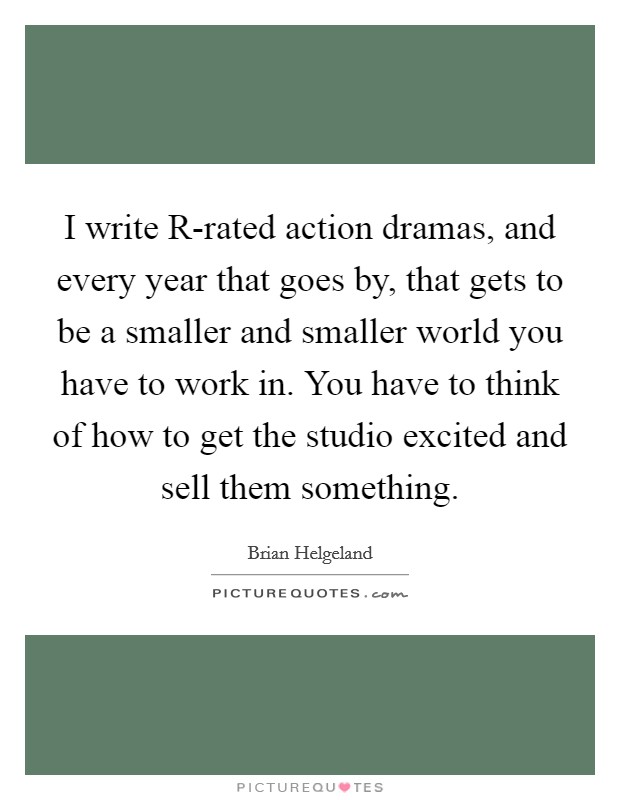 I write R-rated action dramas, and every year that goes by, that gets to be a smaller and smaller world you have to work in. You have to think of how to get the studio excited and sell them something Picture Quote #1