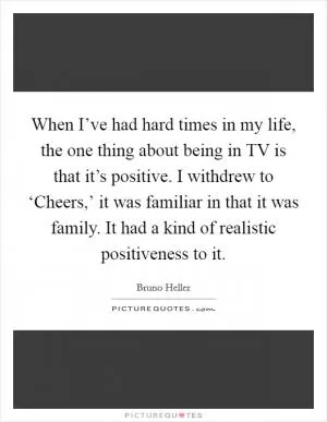 When I’ve had hard times in my life, the one thing about being in TV is that it’s positive. I withdrew to ‘Cheers,’ it was familiar in that it was family. It had a kind of realistic positiveness to it Picture Quote #1